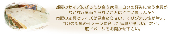 部屋のサイズにぴったり合う家具、自分の好みに合う家具がなかなか見当たらないことはございませんか?市販の家具でサイズが見当たらない、オリジナル性が無い、自分の部屋のイメージに合った家具が欲しい、など、一度イメージをお聞かせ下さい。
